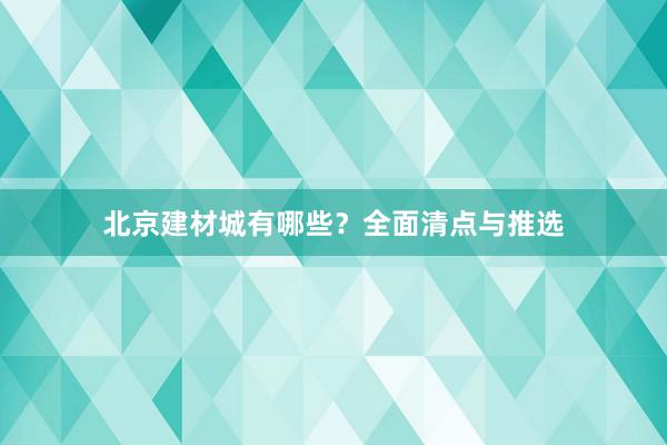 北京建材城有哪些？全面清点与推选