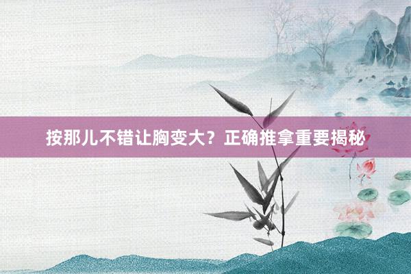 按那儿不错让胸变大？正确推拿重要揭秘