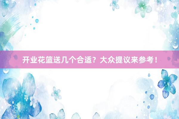 开业花篮送几个合适？大众提议来参考！